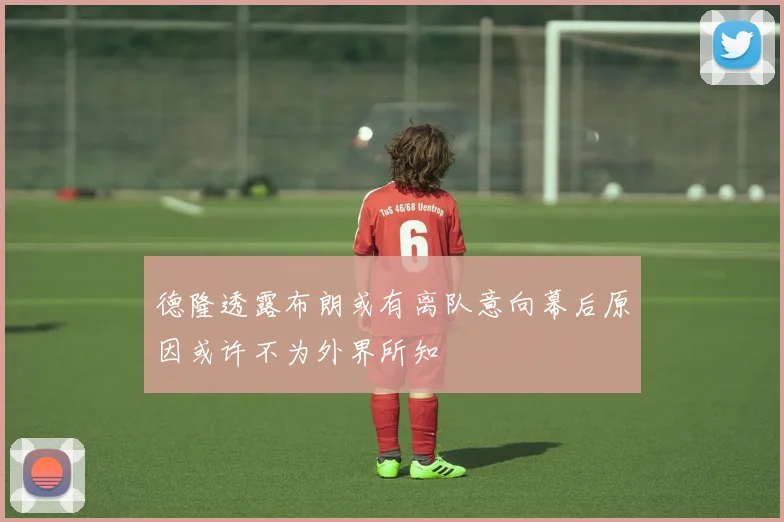 德隆透露布朗或有离队意向幕后原因或许不为外界所知