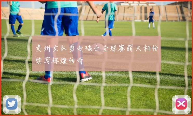 贵州女队勇赴瑞士全球赛薪火相传续写辉煌传奇