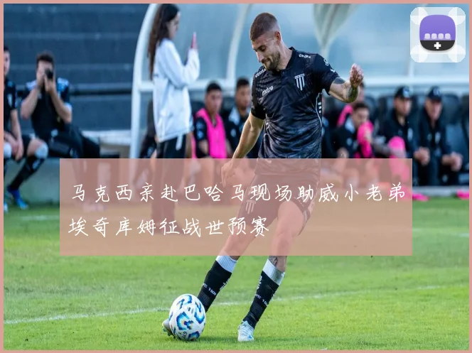 马克西亲赴巴哈马现场助威小老弟埃奇库姆征战世预赛