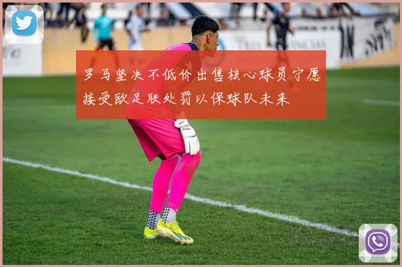 罗马坚决不低价出售核心球员宁愿接受欧足联处罚以保球队未来