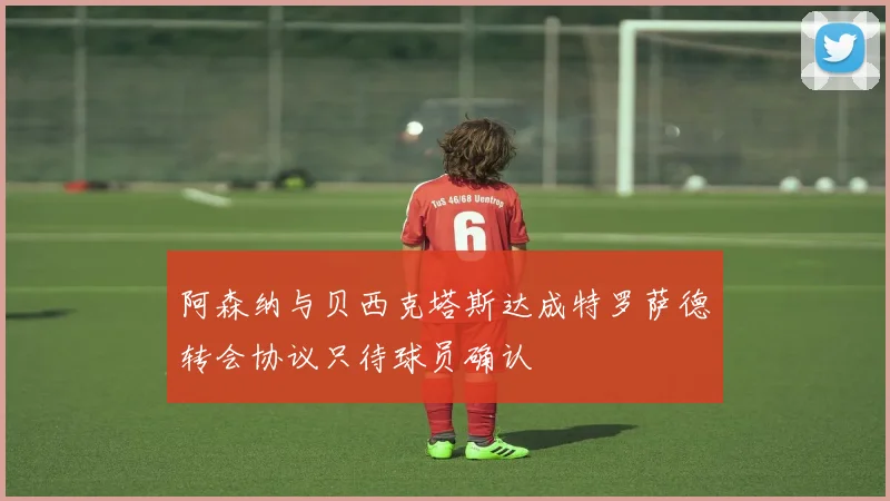 阿森纳与贝西克塔斯达成特罗萨德转会协议只待球员确认