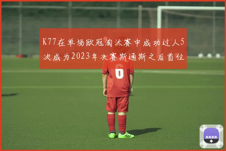 K77在单场欧冠淘汰赛中成功过人5次成为2023年决赛斯通斯之后首位球员