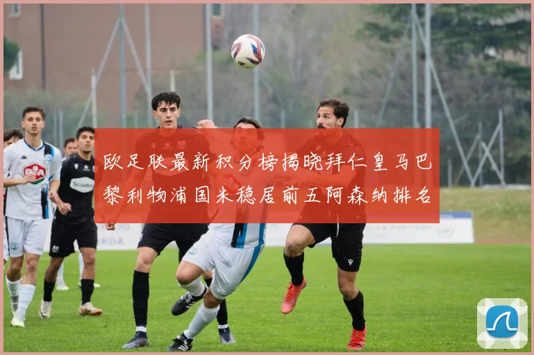 欧足联最新积分榜揭晓拜仁皇马巴黎利物浦国米稳居前五阿森纳排名第七