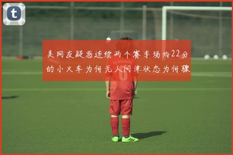 美网友疑惑连续两个赛季场均22分的小火车为何无人问津状态为何骤降