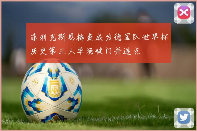 菲利克斯恩梅查成为德国队世界杯历史第三人单场破门并造点