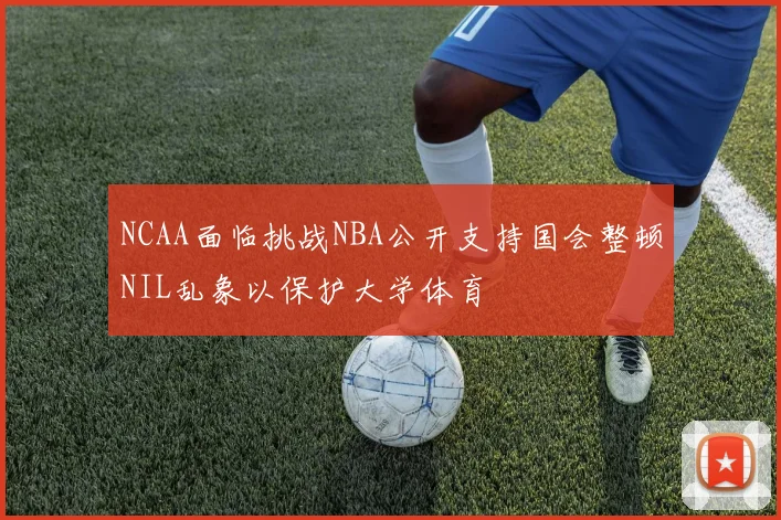 NCAA面临挑战NBA公开支持国会整顿NIL乱象以保护大学体育