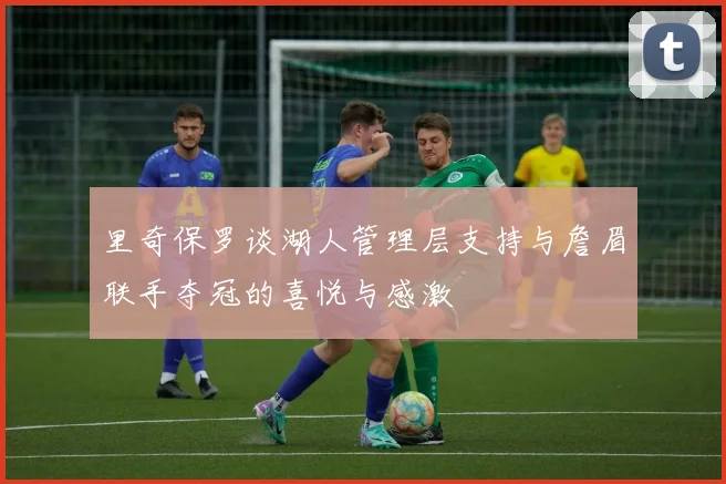 里奇保罗谈湖人管理层支持与詹眉联手夺冠的喜悦与感激