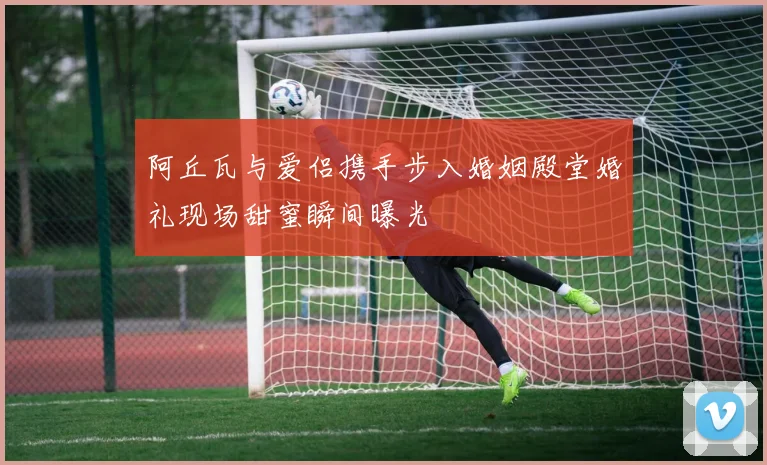 阿丘瓦与爱侣携手步入婚姻殿堂婚礼现场甜蜜瞬间曝光