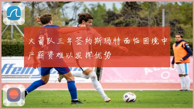 火箭队三年签约斯玛特面临困境中产薪资难以发挥优势