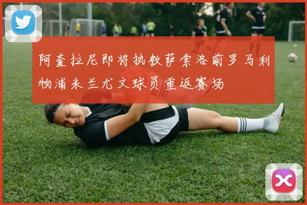 阿奎拉尼即将执教萨索洛前罗马利物浦米兰尤文球员重返赛场