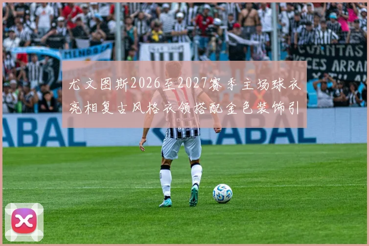 尤文图斯2026至2027赛季主场球衣亮相复古风格衣领搭配金色装饰引关注