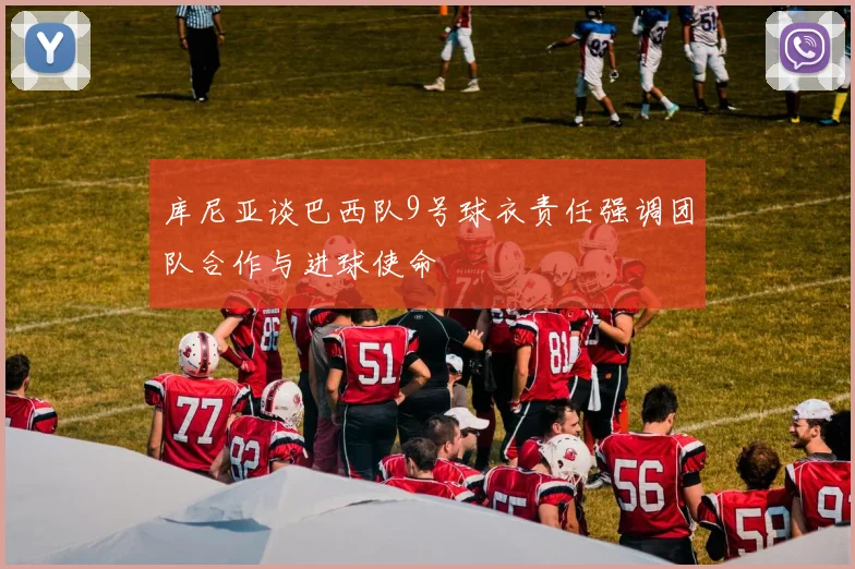 库尼亚谈巴西队9号球衣责任强调团队合作与进球使命