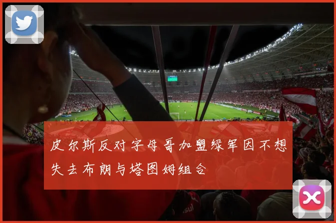 皮尔斯反对字母哥加盟绿军因不想失去布朗与塔图姆组合