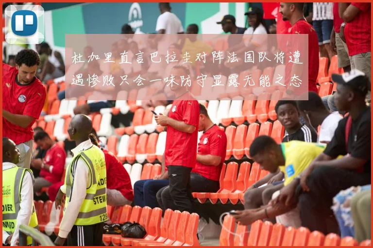 杜加里直言巴拉圭对阵法国队将遭遇惨败只会一味防守显露无能之态