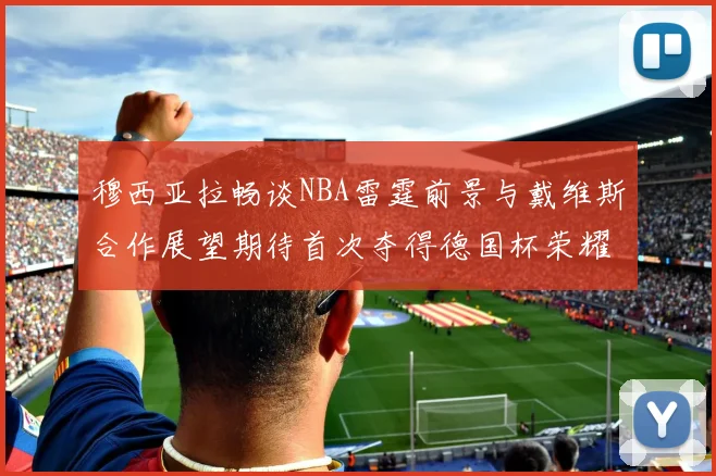 穆西亚拉畅谈NBA雷霆前景与戴维斯合作展望期待首次夺得德国杯荣耀