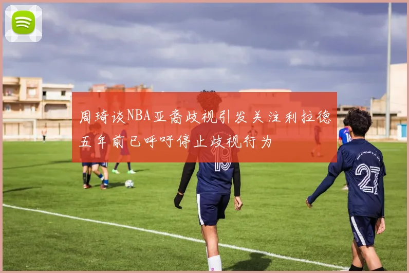 周琦谈NBA亚裔歧视引发关注利拉德五年前已呼吁停止歧视行为