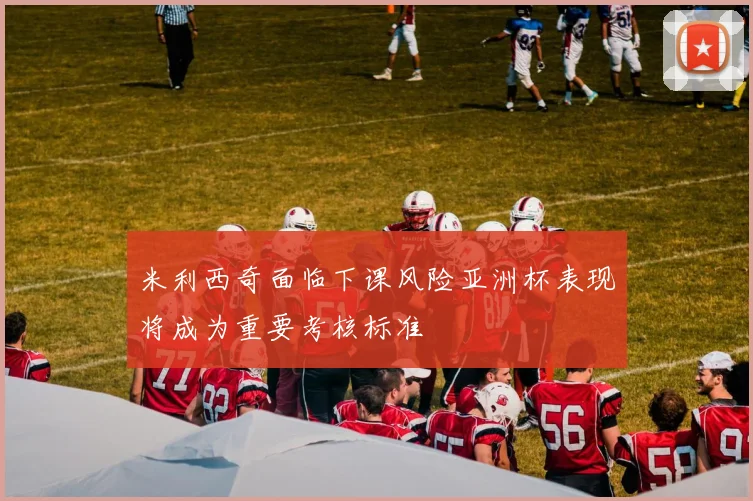 米利西奇面临下课风险亚洲杯表现将成为重要考核标准