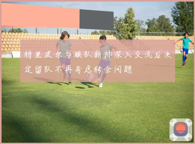 特里皮尔与狼队新帅深入交流后决定留队不再考虑转会问题
