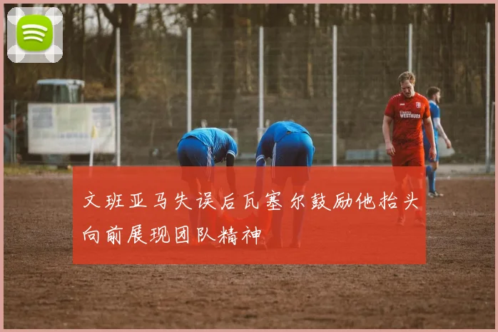 文班亚马失误后瓦塞尔鼓励他抬头向前展现团队精神
