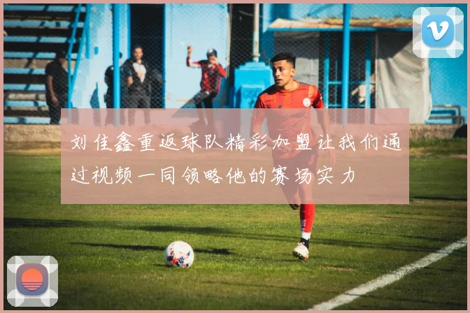 刘佳鑫重返球队精彩加盟让我们通过视频一同领略他的赛场实力