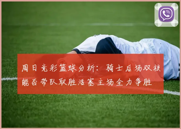周日竞彩篮球分析：骑士后场双核能否带队取胜活塞主场全力争胜