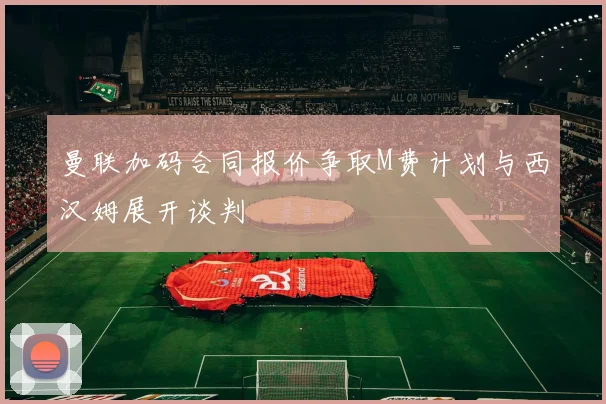 曼联加码合同报价争取M费计划与西汉姆展开谈判
