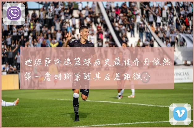 迪班萨评选篮球历史最佳乔丹依然第一詹姆斯紧随其后差距微小