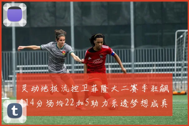 灵动地板流控卫菲隆大二赛季狂飙114分场均22加5助力乐透梦想成真