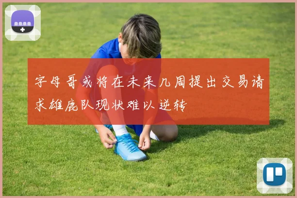 字母哥或将在未来几周提出交易请求雄鹿队现状难以逆转