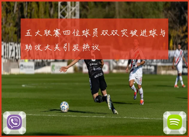 五大联赛四位球员双双突破进球与助攻大关引发热议
