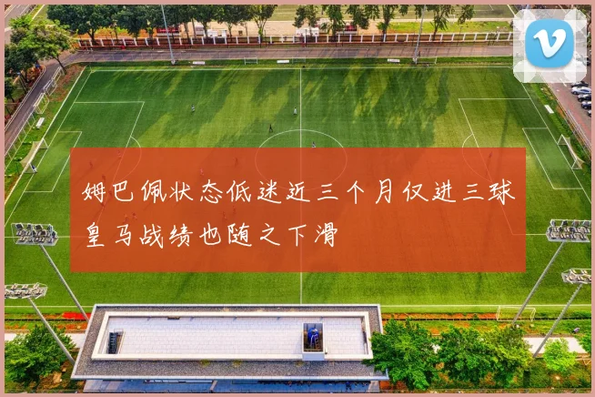姆巴佩状态低迷近三个月仅进三球皇马战绩也随之下滑